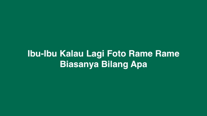 Ibu-Ibu Kalau Lagi Foto Rame Rame Biasanya Bilang Apa