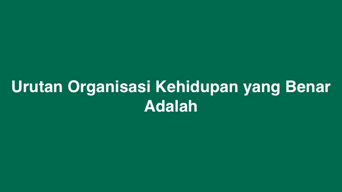 Urutan Organisasi Kehidupan yang Benar Adalah